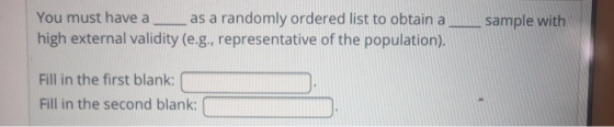 You must have a as a randomly ordered list to obtain asample with high external validity (e.g., representative of the population). Fill in the first blank: Fill in the second blank: