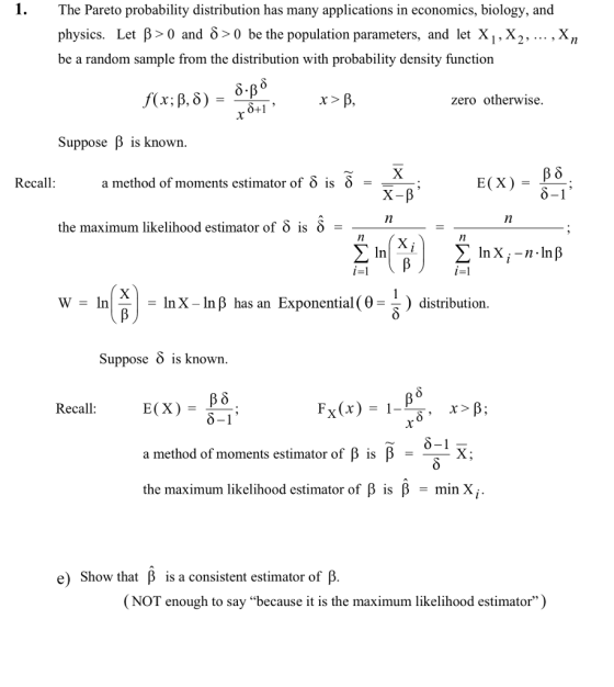 The Pareto probability distribution has many applications in economics, biology, and physics. Let β> 0 and δ> 0 be the population parameters, and let XI, X2, , Xn be a random sample from the distribution with probability density function zero otherwise. Suppose B is known Recall: a method of moments estimator of δ is δ = the maximum likelihood estimator of δ is δ In In X-in β has an Exponential (0--) distribution Suppose S is known Recall Fx(x) = 1-β- a method of moments estimator of β is β the maximum likelihood estimator of β is β = min Xi e) Show that β is a consistent estimator of β (NOT enough to say because it is the maximum likelihood estimator)
