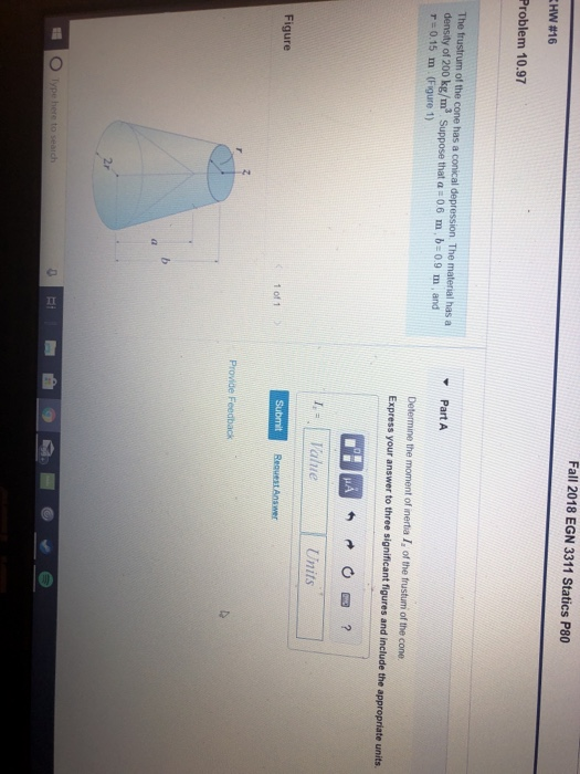 Fall 2018 EGN 3311 Statics P80 HW #16 Problem 10.97 The frustrum of the cone has a conical depression. The material has a density of 200 kg/m3 Suppose that a -06 m, b-09 m, and た0.15 m (Figure 1) Part A Determine the moment of inertia I, of the frustum of the cone Express your answer to three significant figures and include the appropriate units. Submit Figure 1 of 1 Provide Feedback 2r