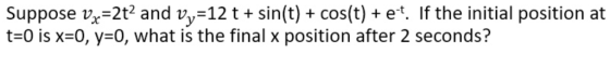 suppose vx=2t? and v,-12 t + sin(t) + cos(t) + e-t. If the initial position at t-0 is x-0, y-0, what is the final x position after 2 seconds?