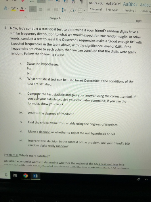 AaBbCcDd AaBbCcDd AaBbCC AaBbC 1 Normal 1 No Spac.. Heading 1 Heading Paragraph Styles Now, lets conduct a statistical test to determine if your friends random digits have a similar frequency distribution to what we would expect for true random digits. In other words, conduct a test to see if the Observed Frequencies make a good enough fit with Expected frequencies in the table above, with the significance level of 0.05. If the frequencies are close to each other, then we can conclude that the digits were really random. Follow the following steps: 4. State the hypotheses: Ho: Hi: i. ii. What statistical test can be used here? Determine if the conditions of the test are satisfied ii. Compute the test statistic and eive your answer using the correct symbol. If you uste your calculator, give your calculator command; if you use the formula, show your work iv. What is the degrees of freedomi? v. Find the critical value from a table using the degrees of freedom. vi. Make a decision as whether to reject the null hypothesis or not. vii. Interpret this decision in the context of the problem. Are your friends 100 random digits really random? Problem: Who is more satisfied? An urban economist wants to determine whether the region of the US a resident lives in is