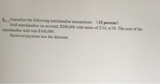 6 Journalize the following merchandise transactions: (15 percent) Sold merchandise on account, $200,000 with terms of 2/10, n/30. The cost of the merchandise sold was $160,000. Received payment less the discount.