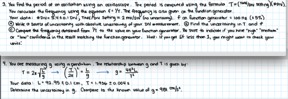 3. ½u find the period of a oscilation using an oscilloscope ne penod is computed using the ormula Ts(TME w setting)(#ON) fe VT. Tre freqvancj is aiso gen on the unchion generator You calculote the C Wrike a Sourta of uncestointy with absolult unartainty of your DNweasureO Find tha unartainy in T and f or low confidenca in th*e reauH matching tha fwnchion gerarator. Hint lf yon got Sf less than 1, you might want to check Hour ncy usirg tha dohaned frm斤to tha volue on yourfunctiongerar tor Be sure to iracol. If you have nigh. nredinm the unHs 4. You are measuring q using a perdulum. The relahonship loetwen q and T is qiven by: 2T Your data L92.950.1 cm, T 1.936to.004 s Detarmine tha wncertoimy in 9. Compare to the knoun valus of g-8i ls