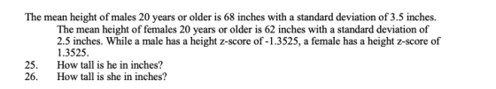 The mean height of males 20 years or older is 68 inches with a standard deviation of 3.5 inches. The mean height of females 20 years or older is 62 inches with a standard deviation of 2.5 inches. While a male has a height z-score of -1.3525, a female has a height z-score of 1.3525 How tall is he in inches? How tall is she in inches? 25. 26.