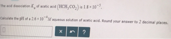 d (HCH3 CO2) is 1.8 × 10- e acid dissociation K of acetic aci Th Calculate the pH of a 2.6 × 10-4M aqueous solution of acetic