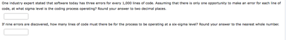 One industry expert stated that software today has three errors for every 1,000 lines of code. Assuming that there is only one opportunity to make an error for each line of code, at what sigma level is the coding process operating? Round your answer to two decimal places. If nine errors are discovered, how many lines of code must there be for the process to be operating at a six-sigma level? Round your answer to the nearest whole number