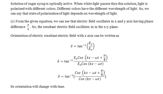 Solution of sugar syrup is optically active. When white light passes thru this solution, light is polarized with different colors. Different colors have the different wavelength of light. So, we can say that state of polarisation of light depends on wavelength of light. (c) From the given equation, we can see that electric field oscillates in x and y axis having phase difference . So, the resultant electric field oscillates in in the x-y plane. Orientation of electric resultant electric field with x axis can be written as E,cos (kz-wt T) tan-1-E, cos (kz-at) δ Cos (kz - wt +z 4 δ tan-11_. cos (kz-at) Its orientation will change with time.