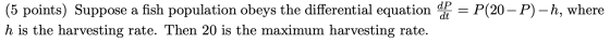 (5 points) Suppose a fish population obeys the differential equation de la = P(20 – P) –h, where h is the harvesting rate. Th