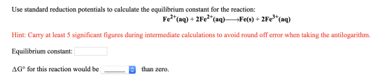 Use standard reduction potentials to calculate the equilibrium constant for the reaction: Fe2+(aq) + 2Fe2+(aq) —>Fe(s) + 2Fe3