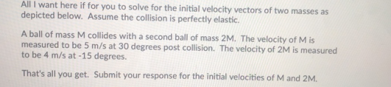 All I want here if for you to solve for the initial velocity vectors of two masses as depicted below. Assume the collision is