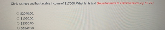 Chris is single and has taxable income of $17000. What is his tax? (Round answers to 2 decimal places, e.g. 52.75.) $2040.00