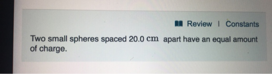 II Review I Constants Two small spheres spaced 20.0 cm apart have an equal amount of charge.