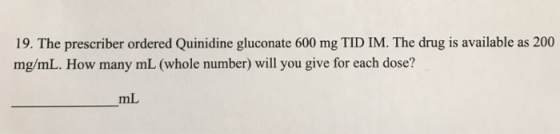19. The prescriber ordered Quinidine gluconate 600 mg TID IM. The drug is available as 200 mg/mL. How many mL (whole number)