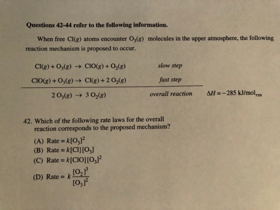Questions 42-44 refer to the following information. When free Cl(g) atoms encounter O(8) molecules in the upper atmosphere, the following reaction mechanism is proposed to occur. Cl(g) +03(g) → C10(g) +02(g) CIO(g) + 03(g) → Cl(g) + 2 O2(g) 203(g) → 302(g) slow step fast step overall reaction AH-285 kJ/mol 42. Which of the following rate laws for the overall reaction corresponds to the proposed mechanism? (A) Rate k[O,]2 (B) Rate k[CI] [O3] (C) Rate kICIOjIo,T2 (D) Rate = k NL O,P [03]