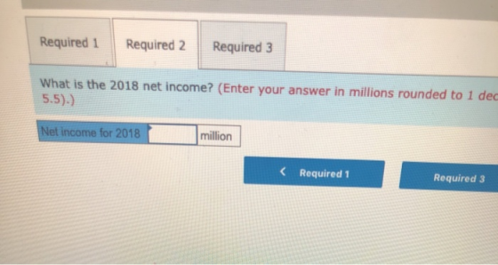 Required 1 Required 2 Required 3 What is the 2018 net income? (Enter your answer in millions rounded to 1 dec 5.5)) Net incom