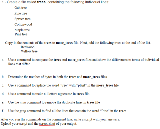 1.- Create a file called trees, containing the following individual lines: Oak tree Pine tree Spruce tree Cottonwood Maple tree Pine tree Copy in the contents of the trees to more trees file. Next, add the following trees at the end of the list. Redwood Willow tree a. Use a command to compare the trees and more trees files and show the differences in terms of individual lines that differ b Determine the number of bytes in both the trees and more trees file c. Use a command to replace the word tree with plant in the more tre file d. Use a command to make all letters uppercase in trees file e. Use the uniq command to remove the duplicate lines in trees file f Use the grep command to find all the lines that contain the word Pine in the trees After you run the commands on the command line, write a script with your answers. Upload your script and the screen shot of your output.