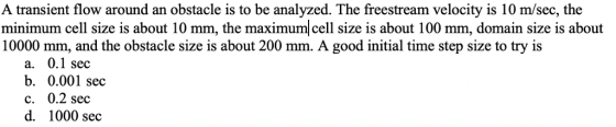 A transient flow around an obstacle is to be analyzed. The freestream velocity is 10 m/sec, the minimum cell size is about 10 mm, the maximum cell size is about 100 mm, domain size is about 10000 mm, and the obstacle size is about 200 mm. A good initial time step size to try is a. 0.1 sec b. 0.001 sec c. 0.2 sec d. 1000 sec