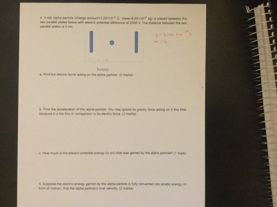 A still Alpha particle (charge amount 320*10 C. mass-6.65 10 kg) is placed between the two parallel plates below with electric potential difference of 2500 V. The distance between the two parallel plates is 5 om battery a Find the electric force acting on the alpha particle. (2 marks) b. Find the acceleration of the alpha particle. You may ignore its gravity force acting on it this time because it is too tiny in comparison to its electric force (2 marks) c. How much is the electric potential energy (in eV) that was gained by the alpha particle? (1 mark) d Suppose the electric energy gained by the alpha particle is fully converted into kinetic energy (in form of motion), find the alpha partidles final velocity (2 marks)