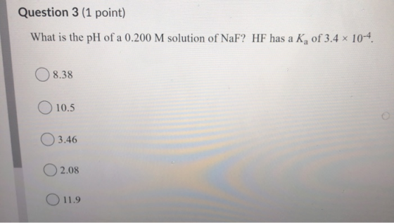 Question 3 (1 point) What is the pH of a 0.200 M solution of NaF? HF has a Ka of 3.4 x 10-4. 8.38 10.5 3.46 2.08 11.9