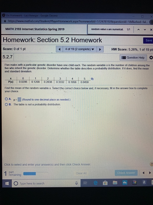 Google Chrome 욜 https://www.mathxl.com/Student/ ework.aspx?homeworkld-512478192&questionld-1&flushed-fal.. MATH 2193 Internet Statistics Spring 2019 Homework: Section 5.2 Homework Score: 0 of 1 pt 5.2.7 random value x are numerical 1/1 A V Save 4 of 19 (2 complete) , HW Score: 5.26%, 1 of 19 pt Question Help Five males with a particular genetic disorder have one child each. The random variable x is the number of children among the five who inherit the genetic disorder. Determine whether the table describes a probability distribution. If it does, find the mean and standard deviation P(x) 0.0206 0.1209 02838 0.3332 0.1956 00459 Find the mean of the random variable x. Select the correct choice below and, if necessary, fill in the answer box to complete your choice OA. 1 (Round to one decimal place as needed ) μ. The table is not a probability distribution. 60 O B. Click to select and enter your answer(s) and then click Check Answer. Clear Al Check Answer remaining O Type here to search 0