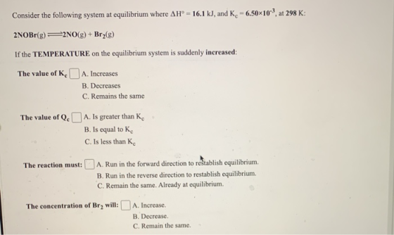 Consider the following system at equilibrium where AH° = 16.1 kJ, and K. -6.50x103, at 298 K: 2NOBr(g) 22NO(g) + Brz(8) If th