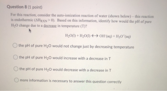 Question 8 (1 point) For this reaction, consider the auto-ionization reaction of water (shown below) - this reaction is endot