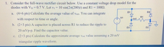 Consider the full-wave rectifier circuit below. Use a constant voltage drop model for the diodes with VD 1. 0.7 V. Let v: 10 sin(2n(2000 and RI-100Q. (6 pt) Calelae the average vales of oun uinege D1 D4 V1 R1 with respect to time or angle. out b. (2+3 pts) A capacitor is placed across RI to reduce the ripple to D3 D2 20 mVp-p. Find the capacitor value. (2+3 pts) Calculate the approximate average Vout value assuming a 20 m V triangular ripple waveform. c.