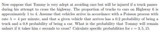 Now suppose that Tommy is very adept at avoiding cars but will be injured if a truck passes during his attempt to cross the highway. The proportion of trucks to cars on Highway 6 is approximately 1 to 4. Assume that vehicles arrive in accordance with a Poisson process with rate λ = 4 per minute, and that a given vehicle that arrives has a 0.2 probability of being a truck and a 0.8 probability of being a car. What is the probability that Tommy will remain unhurt if it takes him c seconds to cross? Calculate specific probabilities for c = 3,5, 15.