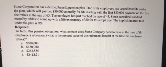 Stone Corporation has a defined benefit pension plan. One of its employees has vested benefits under the plan, which will pay