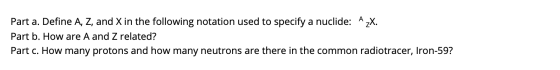 Part a. Define A, Z, and X in the following notation used to specify a nuclide: A zX. Part b. How are A and Z related? Part c