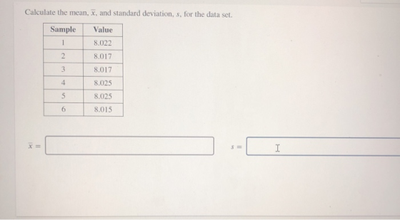 Calculate the mean, x, and standard deviation, s, for the data set. Sample Value 8.022 1 2 8.017 3 8.017 4 5 8.025 8.025 8.01