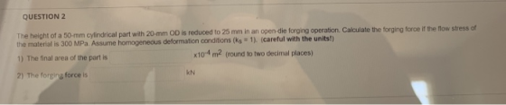 QUESTION 2 The height of a 50-mm Cylindrical part with 20 mm OD is reduced to 25 mm in an open die forging operation Calculat