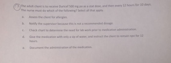 ( 3.) The adult client is to receive Duricef 500 mg po as a stat dose, and then every 12 hours for 10 days. The nurse must do
