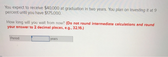 You expect to receive $40,000 at graduation in two years. You plan on investing it at 9 percent until you have $175,000. How