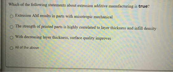 Which of the following statements about extrusion additive manufacturing is true? Extrusion AM results in parts with anisotro
