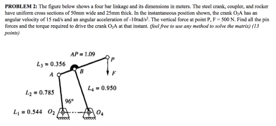 PROBLEM 2: The figure below shows a four bar linkage and its dimensions in meters. The steel crank, coupler, and rocker have uniform cross sections of 50mm wide and 25mm thick. In the instantaneous position shown, the crank O2A has an angular velocity of 15 rad/s and an angular acceleration of -10rad/s2. The vertical force at point P, F-500 N.Find all the pin forces and the torque required to drive the crank O2A at that instant. (feel free to use any method to solve the matrix) (13 points) AP = 1.09 L3 0.356 1-2 = 0.785 し4 = 0.950 96° Li = 0.544 O2