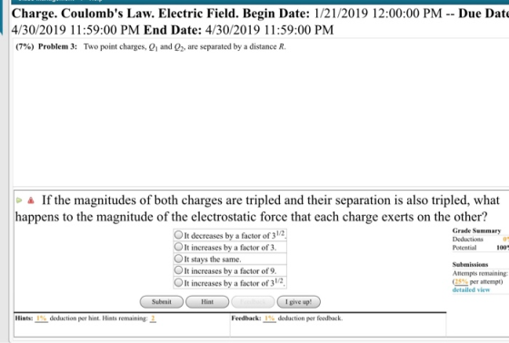 Charge. Coulombs Law. Electric Field. Begin Date: 1/21/2019 12:00:00 PM - - Due Dat 4/30/2019 11:59:00 PM End Date: 4/30/2019 11:59:00 PM (7%) Problem 3: Two point charges, Q1 and Q2, are separated by a distance R. & If the magnitudes of both charges are tripled and their separation is also tripled, what happens to the magnitude of the electrostatic force that each charge exerts on the other? Grade Summary Deductions0 Potential 100 OIt decreases by a factor of 31 OIt increases by a factor of3 OIt stays the same. OIt increases by a factor of 9. It increases by a factor of 3/2 Submissions Attempts remaining: (25%per attempt) detailed view Submit Hint I give up Hints: 1% deduction per hint. Hints remaining: 2. Feedback: 1% deduction per feedback