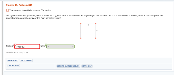 Chapter 13, Problem 035 Your answer is partially correct. Try again. The figure shows four particles, each of mass 40.0 g, that form a square with an edge length of d = 0.600 m. If d is reduced to 0.100 m, what is the change in the gravitational potential energy of the four-particle system? NumberT[5.03e-12 UnitsT the tolerance is +/-2% SHOW HINT GO TUTORIAL LINK TO TEXT LINK TO SAMPLE PROBLEM MATH HELP