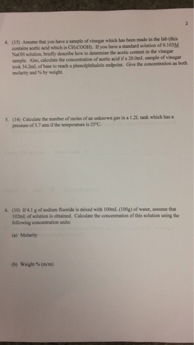 4. (5) Assume that you have a sample of vinegar which has been made in the lab (this contains acetic acid which is CHscool). If you have a standard solution of 0.103M NaoH solution, briefly describe how to determine the acetic content in the vinegar sample. Also, calculate the concentration of acetic acid if a 20.0mL sample of vinegar took 342ml of base to reach a phenolphthalein endpoint. Give the concentration as both molarity and by weight. pressure of 3.7 atm ifthe temperature is 25eC. 6 (0) 4.1 g of sodium fluoride is mixed with 100ml. (00g) of water, assume that 102ml of solution is obtained. Calculate the concentration of this solution using the following concentration units: (a) Molarity (b) Weight (m/m)