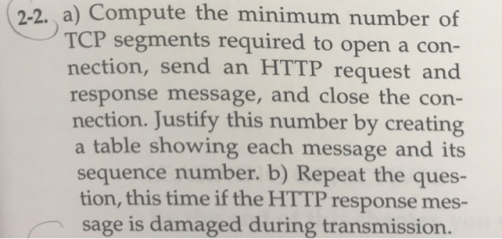 2-2. a) Compute the minimum number of TCP segments required to open a con- nection, send an HTTP request and response message, and close the con- nection. Justify this number by creating a table showing each message and its sequence number. b) Repeat the ques- tion, this time if the HTTP response mes- sage is damaged during transmission.