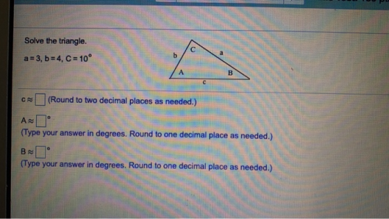 Solve the triangle. a = 3, b = 4, C = 10° CN (Round to two decimal places as needed.) (Type your answer in degrees. Round to