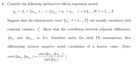 1. Consider the following unobserved effects regression model: Suppose that the idiosyncratic error u, t 1,..,T are serially correlated with constant variance σ2. Show that the correlation between adjacent differences, Δυ and Δυ,-l is -0.5. Therefore under the ideal FE assumptions, first differencing induces negative serial correlation of a known value. [Note: