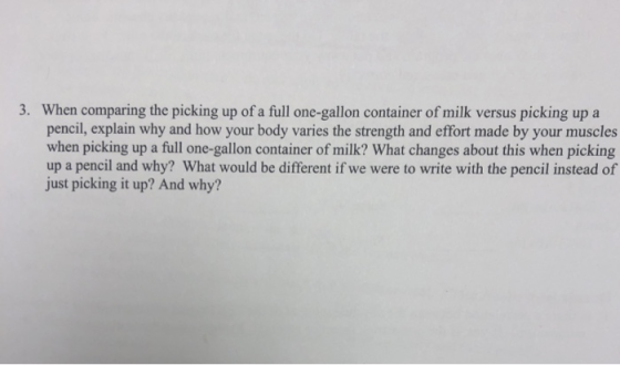 3. When comparing the picking up of a full one-gallon container of milk versus picking up a pencil, explain why and how your body varies the strength and effort made by your muscles when picking up a full one-gallon container of milk? What changes about this when picking up a pencil and why? What would be different if we were to write with the pencil instead of just picking it up? And why?