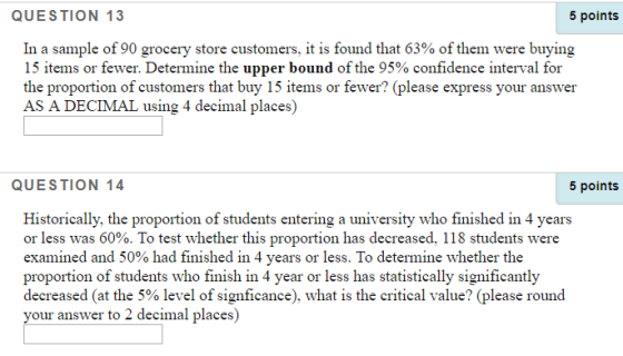 QUESTION 13 5 points In a sample of 90 grocery store customers. it is found that 63% of them were buying 15 items or fewer. Determine the upper bound of the 95% confidence interval for the proportion of customers that buy 15 items or fewer? (please express your answer AS A DECIMAL using 4 decimal places) QUESTION 14 5 points Historically, the proportion of students entering a university who finished in 4 years or less was 60%. To test whether this proportion has decreased, 118 students were examined and 50% had finished in 4 years or less. To determine whether the proportion of students who finish in 4 year or less has statistically significantly decreased (at the 5% level of signficance), what is the critical value? (please round your answer to 2 decimal places)