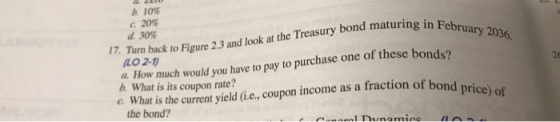 b. 10% с.20% d.30% 17. Turm back to Figure 2.3 and look at the Treasury bond maturing in Feb LO 2-1 a How much would you have to pay to purchase one of these bonds? b What is its coupon rate? 20 c th uet yield Ge,coupon income as a fraction of bond C. What is the current yield ( the bond?