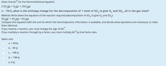 Given that &H for the thermochemical equation 2 50218)+ 0218)-2S0(8 is -198 K, what is the enthalpy change for the decomposition of 1 mole of so, to give o2 and SO2. all in the gas state? Method: Write down the equation of the reaction required (decomposition of sog to give O2 and SO2): Compare this equation with the one for which the thermodynamic information is available, and decide what operations are necessary to make them identical. If you reverse a reaction, you must change the sign of AH If you multiply a reaction through by a factor, you must multiply AH by that factor also. Select one: a, + 99 kJ b.-99 k C.-198 k d.198 k ?.0