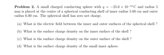 Problem 2. A sma charged conducting sphere with 25.0 x 10-12C and radius 5 mm is placed at the centre of a spherical conducting shell of inner radius 5.00 cm and outer radius 6.00 cm. The spherical shell has zero net charge. (a) What is the electric field between the inner and outer surfaces of the spherical shell ? (b) What is the surface charge density on the inner surface of the shell? (c) What is the surface charge density on the outer surface of the shell? d) What is the surface charge density of the small inner sphere.