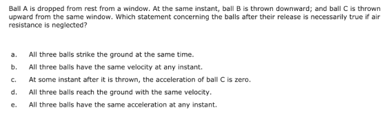 Ball A is dropped from rest from a window. At the same instant, ball B is thrown downward; and ball C is thrown upward from the same window. Which statement concerning the balls after their release is necessarily true if air resistance is neglected? a. All three balls strike the ground at the same time. b. All three balls have the same velocity at any instant. c. At some instant after it is thrown, the acceleration of ball C is zero. d. All three balls reach the ground with the same velocity. e. All three balls have the same acceleration at any instant.