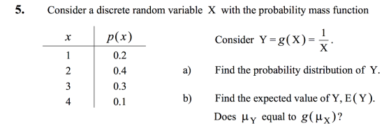 5 Consider a discrete random variable X with the probability mass function rp(x) Consider Y = g( X ) =- 0.2 0.4 0.3 0.1 a) Find the probability distribution of Y. b Find the expected value of Y, E(Y). Does μ Y equal to g(Hy )? 4