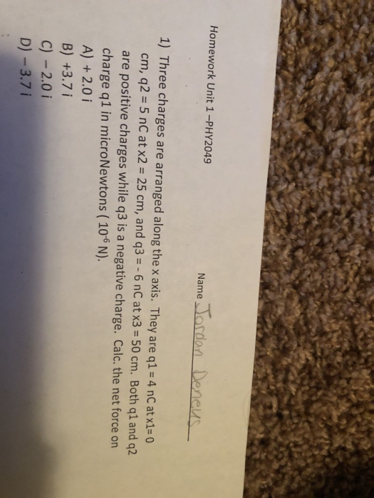Homework Unit 1-PHY2049 Name lordan Den es 1) Three charges are arranged along the x axis. They are q1 4 nC at x1-0 cm, q2 5 nC at x2-25 cm, and q3--6 nC at x3-50 cm. Both ql and q2 are positive charges while q3 is a negative charge. Calc. the net force on charge q1 in microNewtons (106 N). A) + 2.0 i B) +3.7 i C)-201 D)-3.71